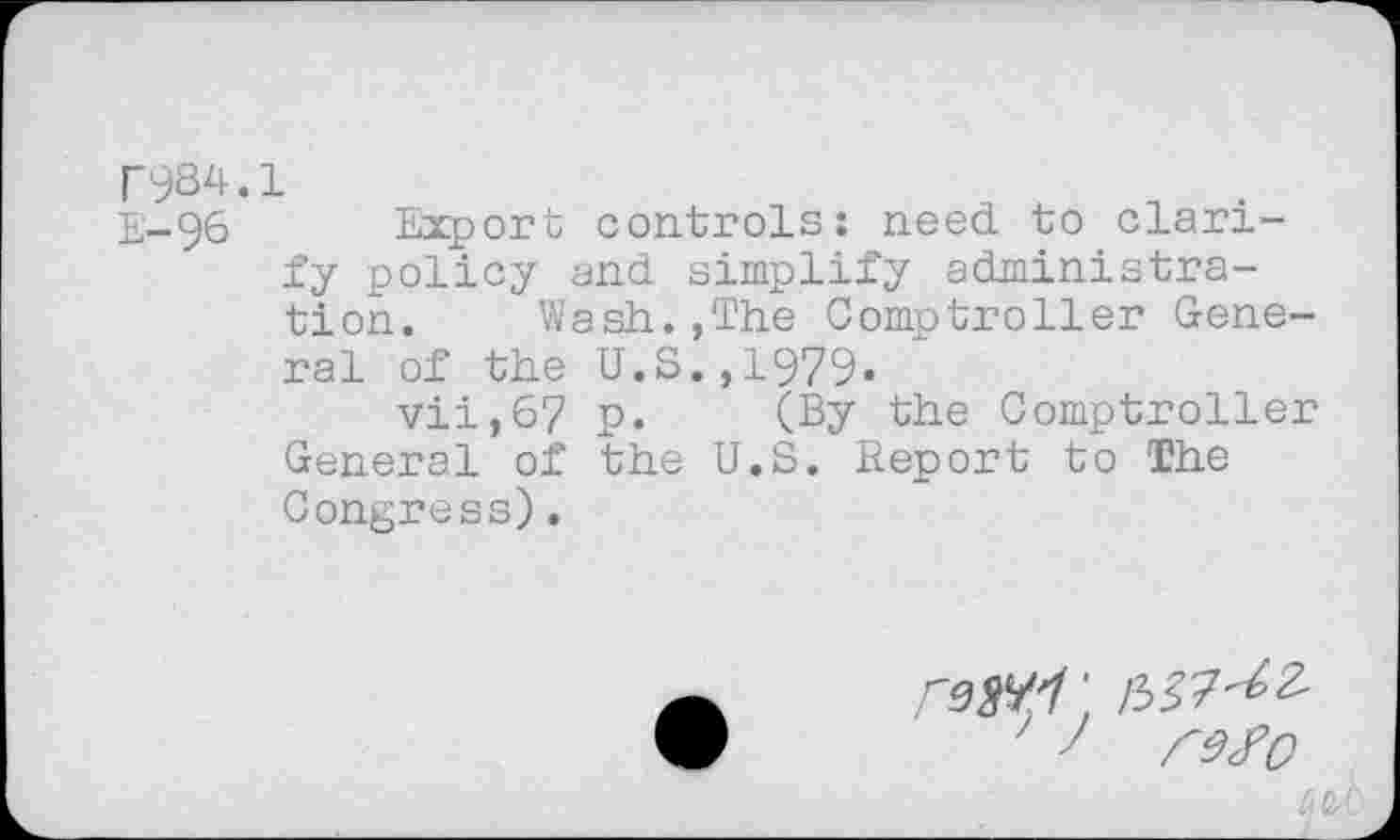 ﻿TyS4.1
E-96 Export controls: need to clarify policy and simplify administration.	Wash.,The Comptroller Gene-
ral of the U.S.,1979.
vii,6? p. (By the Comptroller General of the U.S. Report to The Congress).